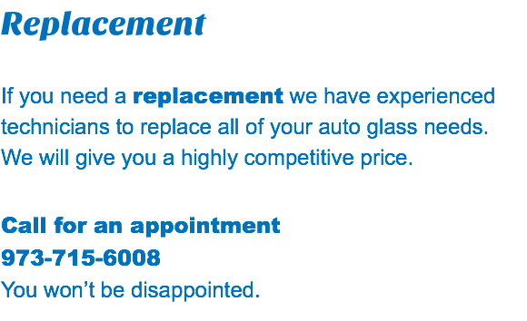 Replacement If you need a replacement we have experienced technicians to replace all of your auto glass needs. We will give you a highly competitive price. Call for an appointment 973-715-6008 You won’t be disappointed.