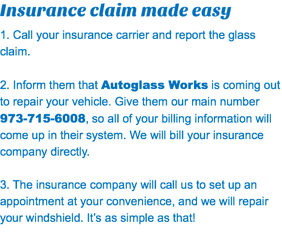 Insurance claim made easy 1. Call your insurance carrier and report the glass claim. 2. Inform them that Autoglass Works is coming out to repair your vehicle. Give them our main number  973-715-6008, so all of your billing information will come up in their system. We will bill your insurance company directly. 3. The insurance company will call us to set up an appointment at your convenience, and we will repair your windshield. It’s as simple as that!
